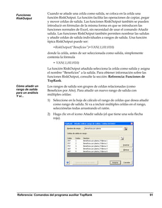 Funciones
                    Cuando se añade una celda como salida, se coloca en la celda una
RiskOutput          función RiskOutput. La función facilita las operaciones de copiar, pegar
                    y mover celdas de salida. Las funciones RiskOutput también se pueden
                    introducir en fórmulas de la misma forma en que se introducen las
                    funciones normales de Excel, sin necesidad de usar el comando Añadir
                    salida. Las funciones RiskOutput también permiten nombrar las salidas
                    y añadir celdas de salida individuales a rangos de salida. Una función
                    típica RiskOutput puede ser:
                        =RiskOutput(“Beneficios”)+VAN(.1,H1:H10)
                    donde la celda, antes de ser seleccionada como salida, simplemente
                    contenía la fórmula
                        = VAN(.1,H1:H10)
                    La función RiskOutput añadida selecciona la celda como salida y asigna
                    el nombre “Beneficios” a la salida. Para obtener información sobre las
                    funciones RiskOutput, consulte la sección: Referencia: Funciones de
                    TopRank.
Cómo añadir un      Los rangos de salida son grupos de celdas relacionadas (como
rango de salida     Beneficios por Año). Para añadir un nuevo rango de salida con
para un análisis
Y si...
                    múltiples celdas:
                    1) Seleccione en la hoja de cálculo el rango de celdas que desea añadir
                       como rango de salida. Si va a incluir múltiples celdas en el rango,
                       selecciónelas todas arrastrando el ratón.
                    2) Haga clic en el icono Añadir salida (el que tiene una sola flecha
                       roja).




Referencia: Comandos del programa auxiliar TopRank                                             91
 
