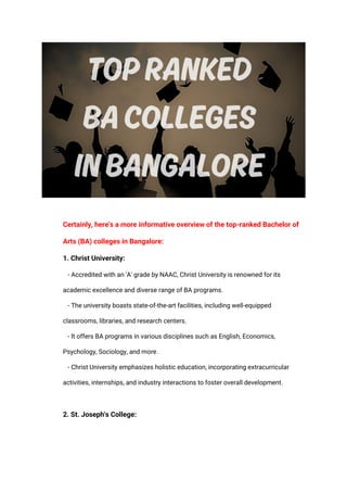 Certainly, here's a more informative overview of the top-ranked Bachelor of
Arts (BA) colleges in Bangalore:
1. Christ University:
- Accredited with an 'A' grade by NAAC, Christ University is renowned for its
academic excellence and diverse range of BA programs.
- The university boasts state-of-the-art facilities, including well-equipped
classrooms, libraries, and research centers.
- It offers BA programs in various disciplines such as English, Economics,
Psychology, Sociology, and more.
- Christ University emphasizes holistic education, incorporating extracurricular
activities, internships, and industry interactions to foster overall development.
2. St. Joseph's College:
 