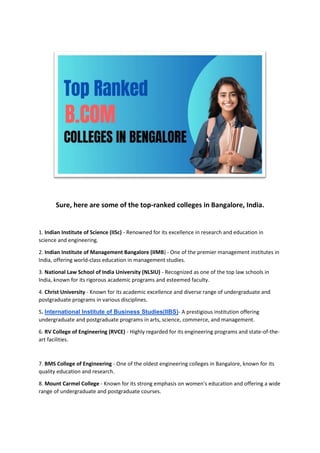 Sure, here are some of the top-ranked colleges in Bangalore, India.
1. Indian Institute of Science (IISc) - Renowned for its excellence in research and education in
science and engineering.
2. Indian Institute of Management Bangalore (IIMB) - One of the premier management institutes in
India, offering world-class education in management studies.
3. National Law School of India University (NLSIU) - Recognized as one of the top law schools in
India, known for its rigorous academic programs and esteemed faculty.
4. Christ University - Known for its academic excellence and diverse range of undergraduate and
postgraduate programs in various disciplines.
5. International Institute of Business Studies(IIBS)- A prestigious institution offering
undergraduate and postgraduate programs in arts, science, commerce, and management.
6. RV College of Engineering (RVCE) - Highly regarded for its engineering programs and state-of-the-
art facilities.
7. BMS College of Engineering - One of the oldest engineering colleges in Bangalore, known for its
quality education and research.
8. Mount Carmel College - Known for its strong emphasis on women's education and offering a wide
range of undergraduate and postgraduate courses.
 