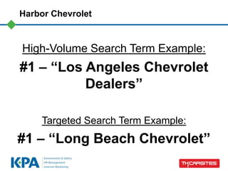 Harbor Chevrolet



High-Volume Search Term Example:
#1 – “Los Angeles Chevrolet
          Dealers”

    Targeted Search Term Example:
#1 – “Long Beach Chevrolet”
 