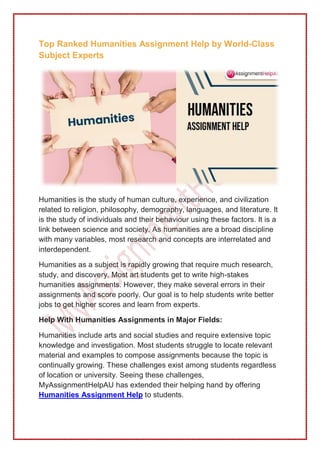 Top Ranked Humanities Assignment Help by World-Class
Subject Experts
Humanities is the study of human culture, experience, and civilization
related to religion, philosophy, demography, languages, and literature. It
is the study of individuals and their behaviour using these factors. It is a
link between science and society. As humanities are a broad discipline
with many variables, most research and concepts are interrelated and
interdependent.
Humanities as a subject is rapidly growing that require much research,
study, and discovery. Most art students get to write high-stakes
humanities assignments. However, they make several errors in their
assignments and score poorly. Our goal is to help students write better
jobs to get higher scores and learn from experts.
Help With Humanities Assignments in Major Fields:
Humanities include arts and social studies and require extensive topic
knowledge and investigation. Most students struggle to locate relevant
material and examples to compose assignments because the topic is
continually growing. These challenges exist among students regardless
of location or university. Seeing these challenges,
MyAssignmentHelpAU has extended their helping hand by offering
Humanities Assignment Help to students.
 