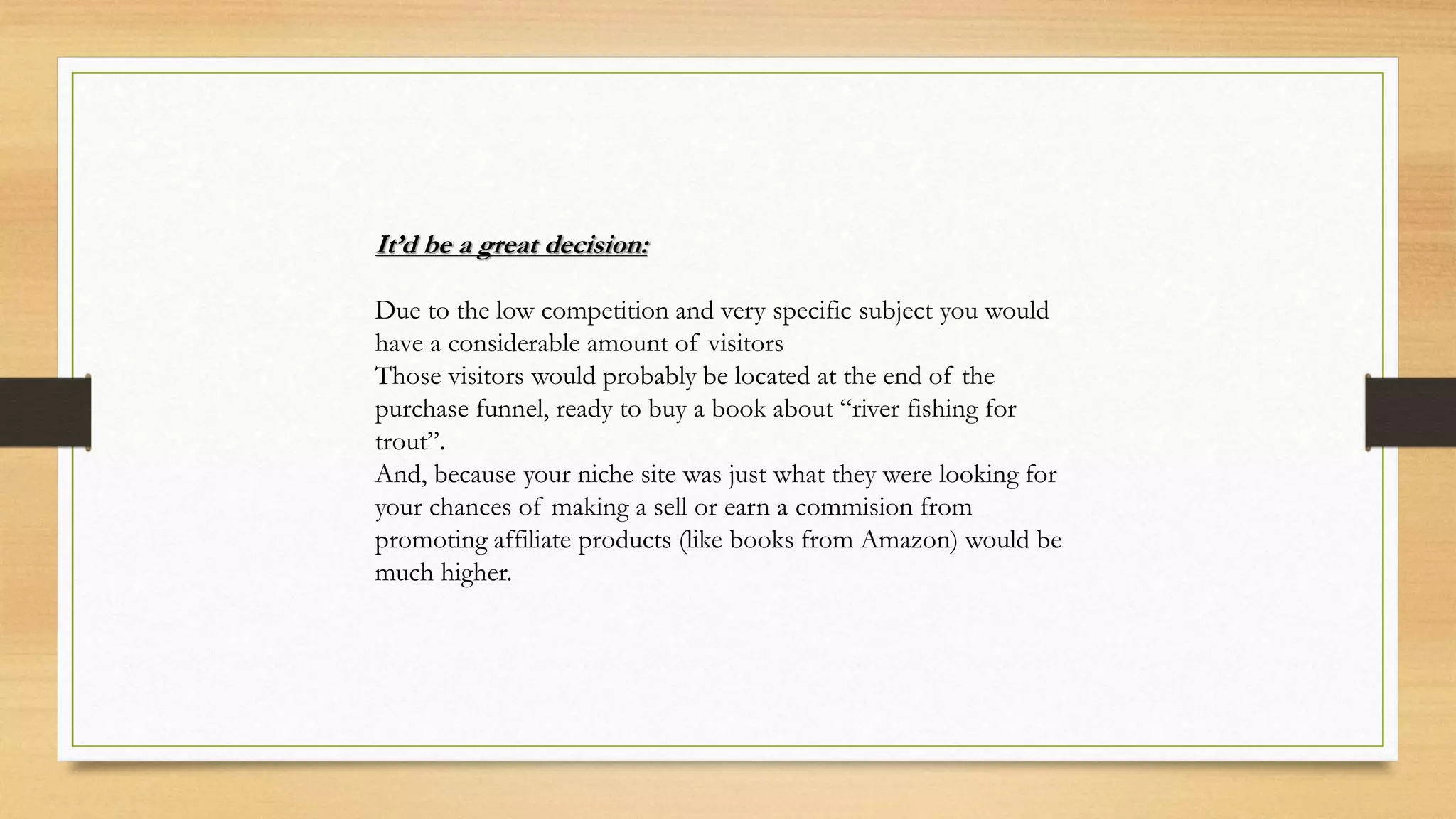 It’d be a great decision:
Due to the low competition and very specific subject you would
have a considerable amount of visitors
Those visitors would probably be located at the end of the
purchase funnel, ready to buy a book about “river fishing for
trout”.
And, because your niche site was just what they were looking for
your chances of making a sell or earn a commision from
promoting affiliate products (like books from Amazon) would be
much higher.
 