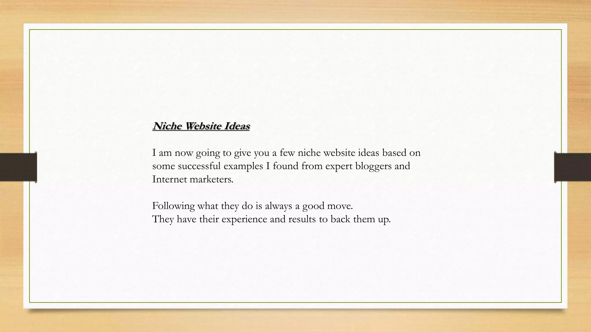 Niche Website Ideas
I am now going to give you a few niche website ideas based on
some successful examples I found from expert bloggers and
Internet marketers.
Following what they do is always a good move.
They have their experience and results to back them up.
 