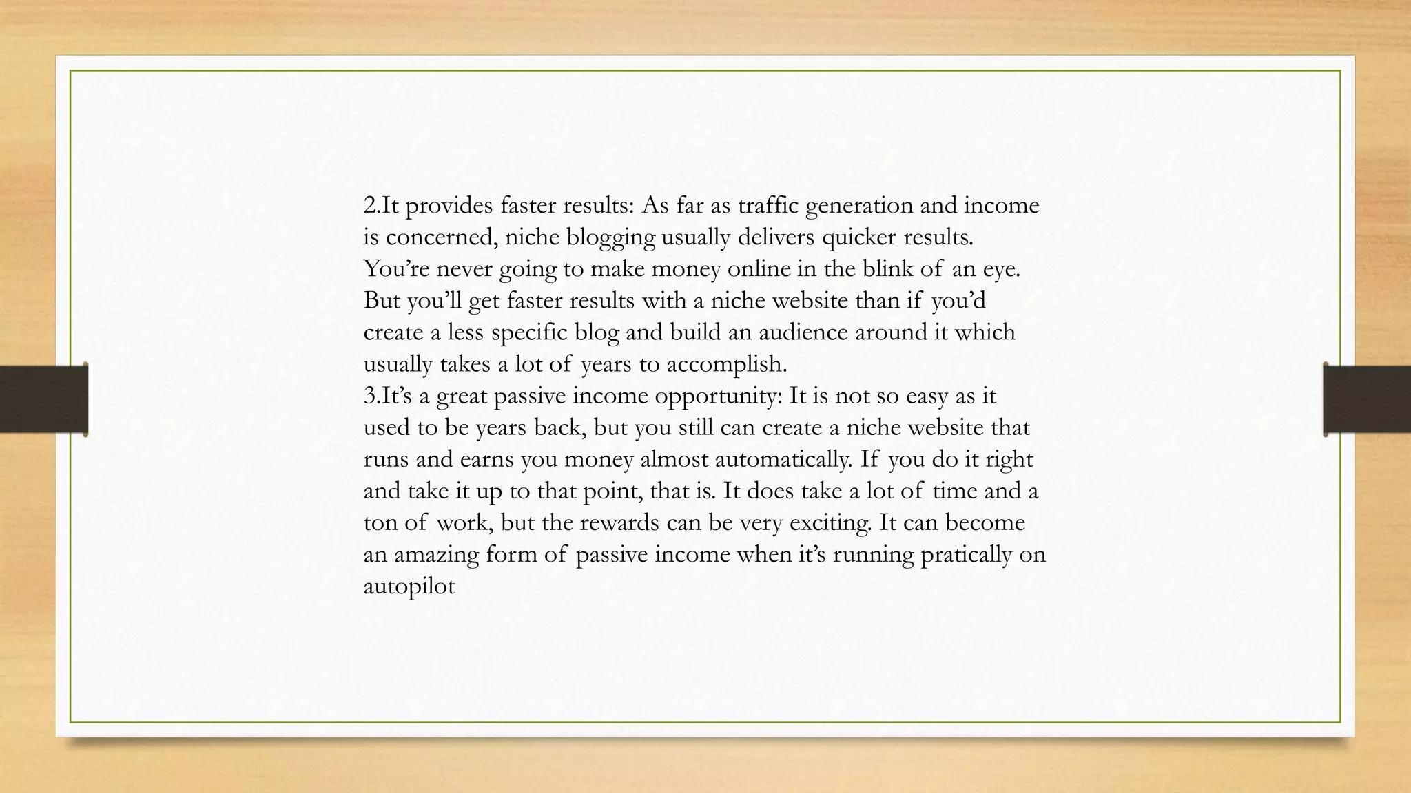2.It provides faster results: As far as traffic generation and income
is concerned, niche blogging usually delivers quicker results.
You’re never going to make money online in the blink of an eye.
But you’ll get faster results with a niche website than if you’d
create a less specific blog and build an audience around it which
usually takes a lot of years to accomplish.
3.It’s a great passive income opportunity: It is not so easy as it
used to be years back, but you still can create a niche website that
runs and earns you money almost automatically. If you do it right
and take it up to that point, that is. It does take a lot of time and a
ton of work, but the rewards can be very exciting. It can become
an amazing form of passive income when it’s running pratically on
autopilot
 