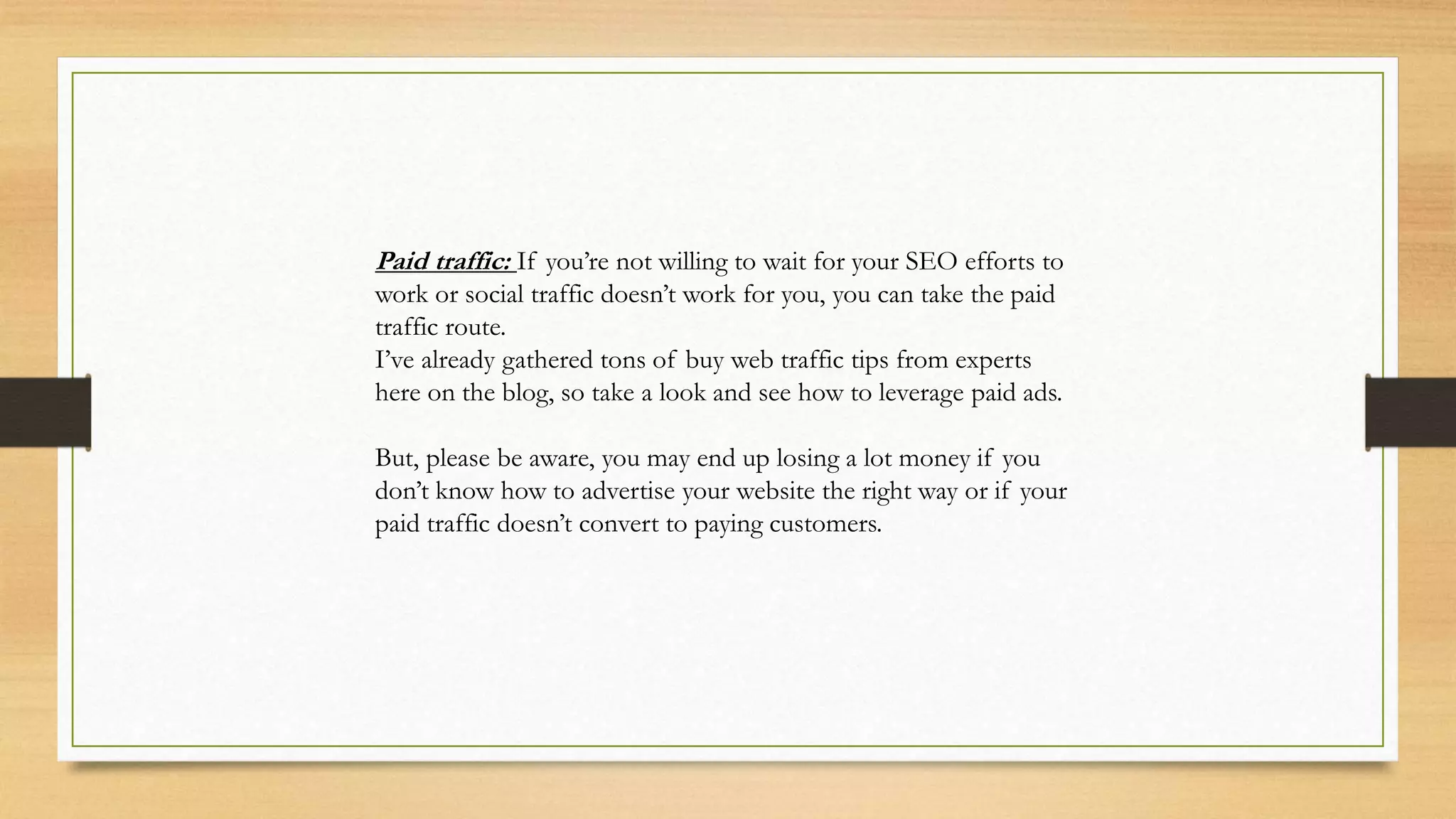 Paid traffic: If you’re not willing to wait for your SEO efforts to
work or social traffic doesn’t work for you, you can take the paid
traffic route.
I’ve already gathered tons of buy web traffic tips from experts
here on the blog, so take a look and see how to leverage paid ads.
But, please be aware, you may end up losing a lot money if you
don’t know how to advertise your website the right way or if your
paid traffic doesn’t convert to paying customers.
 