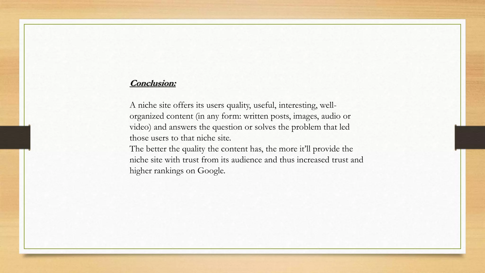 Conclusion:
A niche site offers its users quality, useful, interesting, well-
organized content (in any form: written posts, images, audio or
video) and answers the question or solves the problem that led
those users to that niche site.
The better the quality the content has, the more it’ll provide the
niche site with trust from its audience and thus increased trust and
higher rankings on Google.
 