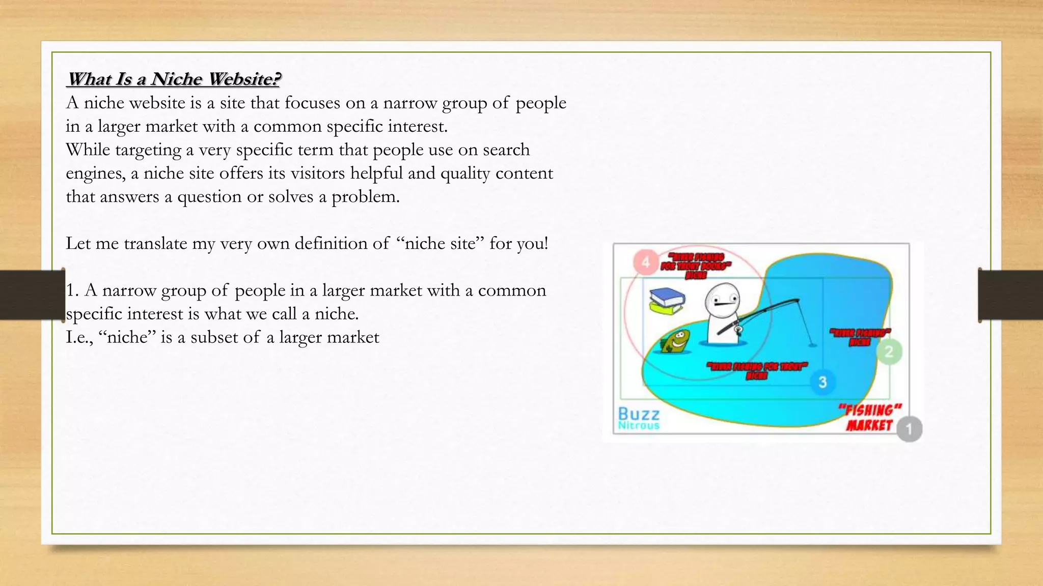What Is a Niche Website?
A niche website is a site that focuses on a narrow group of people
in a larger market with a common specific interest.
While targeting a very specific term that people use on search
engines, a niche site offers its visitors helpful and quality content
that answers a question or solves a problem.
Let me translate my very own definition of “niche site” for you!
1. A narrow group of people in a larger market with a common
specific interest is what we call a niche.
I.e., “niche” is a subset of a larger market
 