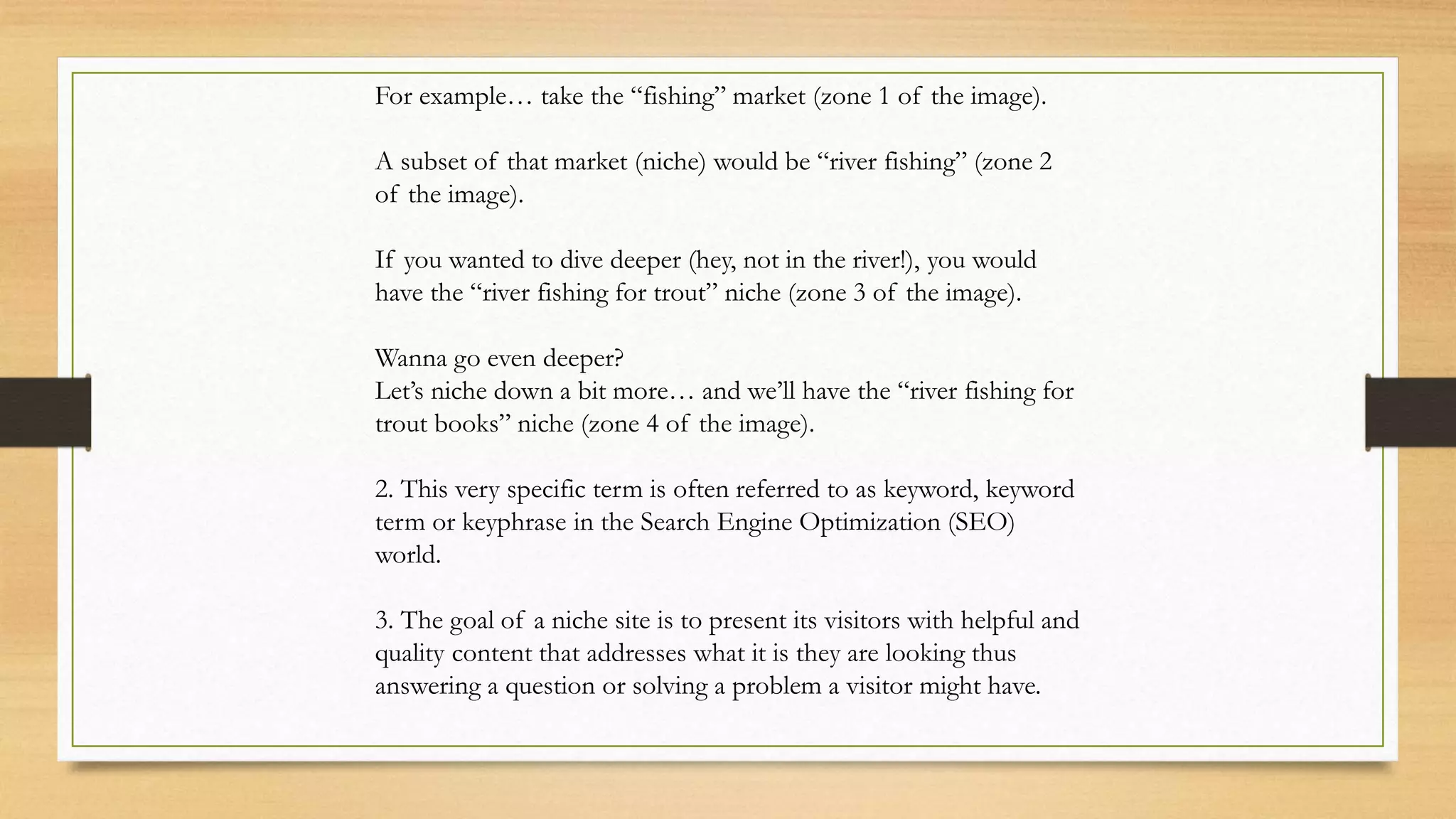 For example… take the “fishing” market (zone 1 of the image).
A subset of that market (niche) would be “river fishing” (zone 2
of the image).
If you wanted to dive deeper (hey, not in the river!), you would
have the “river fishing for trout” niche (zone 3 of the image).
Wanna go even deeper?
Let’s niche down a bit more… and we’ll have the “river fishing for
trout books” niche (zone 4 of the image).
2. This very specific term is often referred to as keyword, keyword
term or keyphrase in the Search Engine Optimization (SEO)
world.
3. The goal of a niche site is to present its visitors with helpful and
quality content that addresses what it is they are looking thus
answering a question or solving a problem a visitor might have.
 
