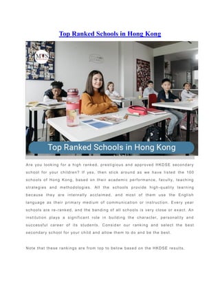 Top Ranked Schools in Hong Kong
Are you looking for a high ranked, prestigious and approved HKDSE secondary
school for your children? If yes, then stick around as we have listed the 100
schools of Hong Kong, based on their academic performance, faculty, teaching
strategies and methodologies. All the schools provide high -quality learning
because they are internally acclaimed, and most of them use the English
language as their primary medium of communication or instruction. Every year
schools are re-ranked, and the banding of all schools is very close or exact. An
institution plays a significant role in building the character, personality and
successful career of its students. Consid er our ranking and select the best
secondary school for your child and allow them to do and be the best.
Note that these rankings are from top to below based on the HKDSE results.
 