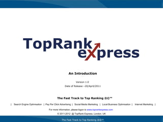 The Fast Track to Top Ranking ®©™ An Introduction Version 1.0  Date of Release –20/April/2011 For more information, please logon to  www.toprankexpress.com   © 2011-2012  @ TopRank Express, London, UK The Fast Track to Top Ranking ®©™ |  Search Engine Optimisation  |  Pay Per Click Advertising  |  Social Media Marketing  |  Local Business Optimisation  |  Internet Marketing  | 