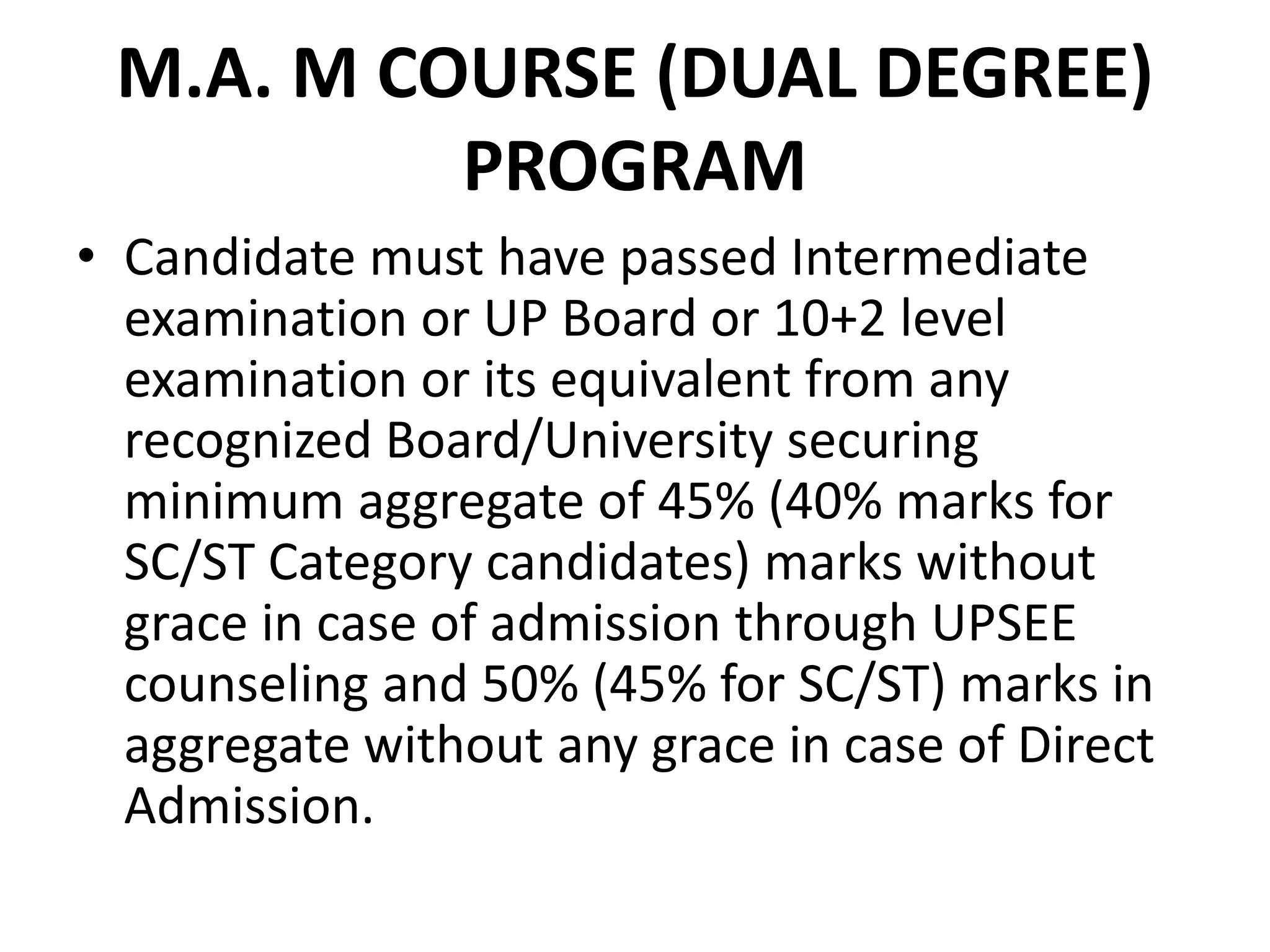 M.A. M COURSE (DUAL DEGREE)
PROGRAM
• Candidate must have passed Intermediate
examination or UP Board or 10+2 level
examination or its equivalent from any
recognized Board/University securing
minimum aggregate of 45% (40% marks for
SC/ST Category candidates) marks without
grace in case of admission through UPSEE
counseling and 50% (45% for SC/ST) marks in
aggregate without any grace in case of Direct
Admission.
 