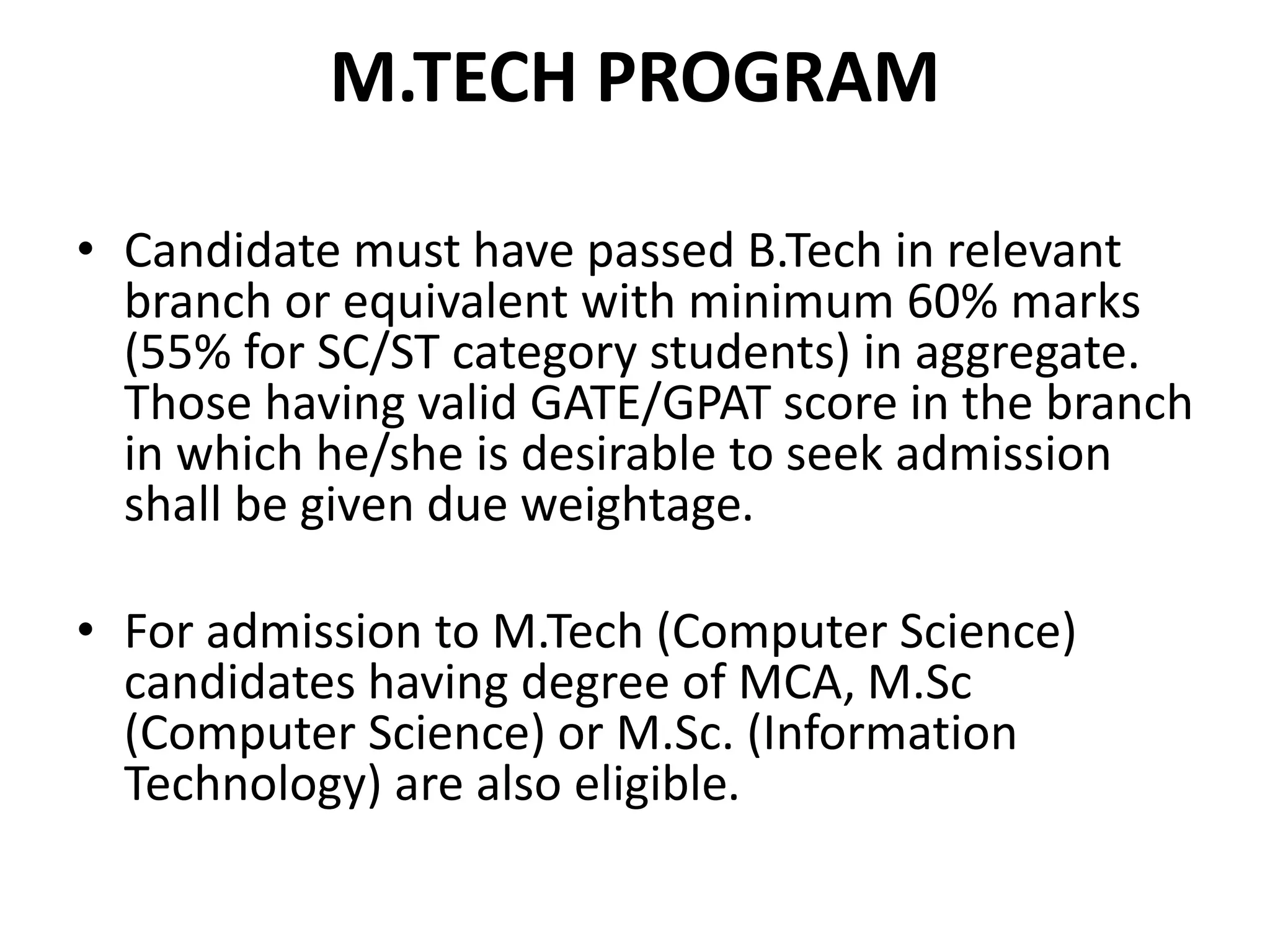 M.TECH PROGRAM
• Candidate must have passed B.Tech in relevant
branch or equivalent with minimum 60% marks
(55% for SC/ST category students) in aggregate.
Those having valid GATE/GPAT score in the branch
in which he/she is desirable to seek admission
shall be given due weightage.
• For admission to M.Tech (Computer Science)
candidates having degree of MCA, M.Sc
(Computer Science) or M.Sc. (Information
Technology) are also eligible.
 