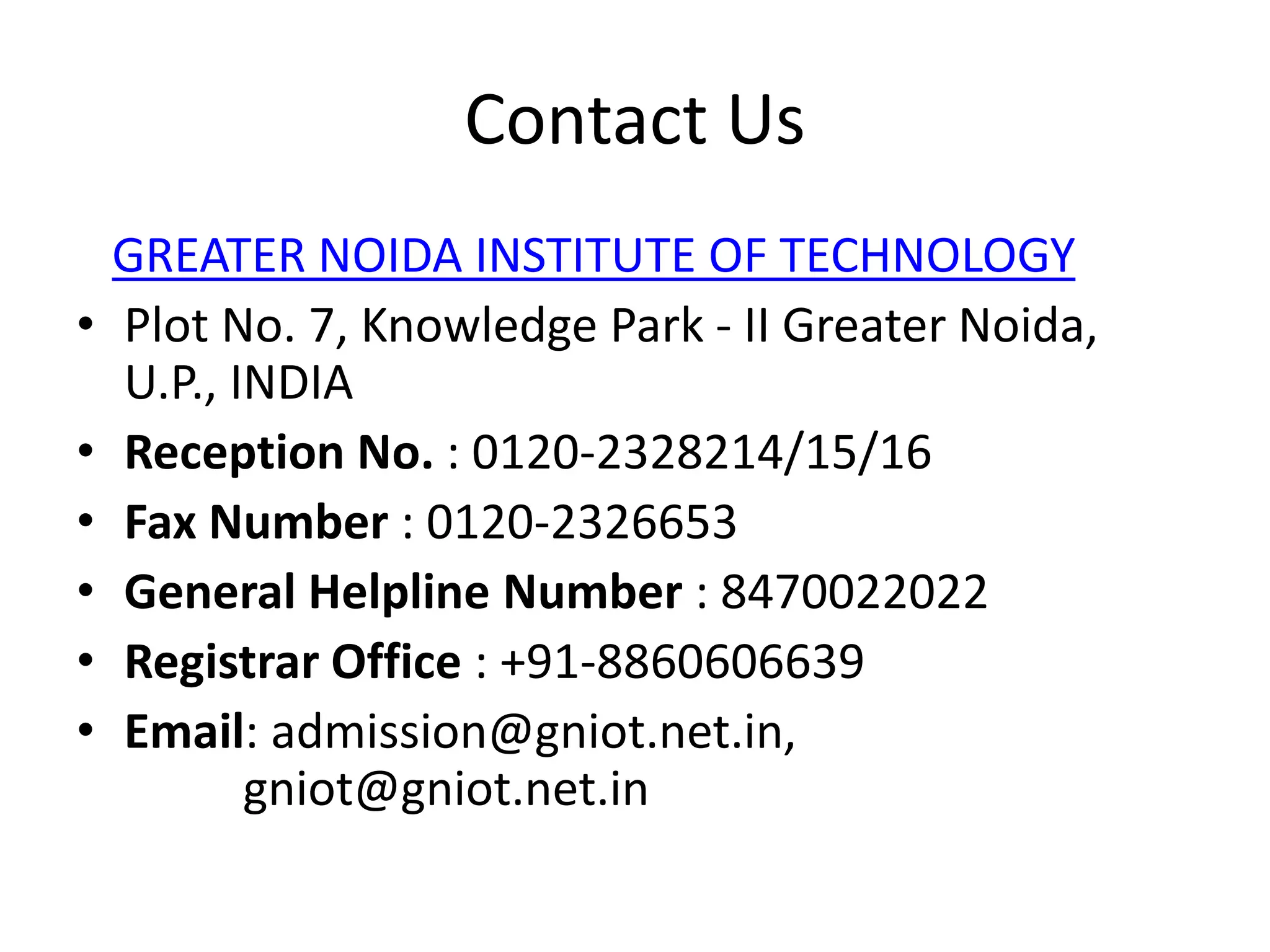 Contact Us
GREATER NOIDA INSTITUTE OF TECHNOLOGY
• Plot No. 7, Knowledge Park - II Greater Noida,
U.P., INDIA
• Reception No. : 0120-2328214/15/16
• Fax Number : 0120-2326653
• General Helpline Number : 8470022022
• Registrar Office : +91-8860606639
• Email: admission@gniot.net.in,
gniot@gniot.net.in
 