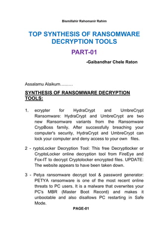 Bismillahir Rahomanir Rahim
TOP SYNTHESIS OF RANSOMWARE
DECRYPTION TOOLS
PART-01
-Gaibandhar Chele Raton
Assalamu Alaikum………
SYNTHESIS OF RANSOMWARE DECRYPTION
TOOLS:
1. ecrypter for HydraCrypt and UmbreCrypt
Ransomware: HydraCrypt and UmbreCrypt are two
new Ransomware variants from the Ransomware
CrypBoss family. After successfully breaching your
computer's security, HydraCrypt and UmbreCrypt can
lock your computer and deny access to your own files.
2 - ryptoLocker Decryption Tool: This free Decryptlocker or
CryptoLocker online decryption tool from FireEye and
Fox-IT to decrypt Cryptolocker encrypted files. UPDATE:
The website appears to have been taken down.
3 - Petya ransomware decrypt tool & password generator:
PETYA ransomware is one of the most recent online
threats to PC users. It is a malware that overwrites your
PC's MBR (Master Boot Record) and makes it
unbootable and also disallows PC restarting in Safe
Mode.
PAGE-01
 