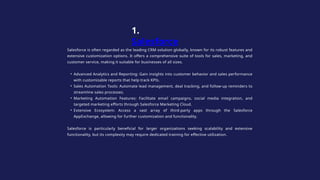 Salesforce is often regarded as the leading CRM solution globally, known for its robust features and
extensive customization options. It offers a comprehensive suite of tools for sales, marketing, and
customer service, making it suitable for businesses of all sizes.
• Advanced Analytics and Reporting: Gain insights into customer behavior and sales performance
with customizable reports that help track KPIs.
• Sales Automation Tools: Automate lead management, deal tracking, and follow-up reminders to
streamline sales processes.
• Marketing Automation Features: Facilitate email campaigns, social media integration, and
targeted marketing efforts through Salesforce Marketing Cloud.
• Extensive Ecosystem: Access a vast array of third-party apps through the Salesforce
AppExchange, allowing for further customization and functionality.
Salesforce is particularly beneficial for larger organizations seeking scalability and extensive
functionality, but its complexity may require dedicated training for effective utilization.
1.
Salesforce
 