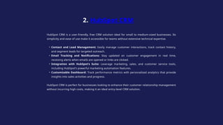 HubSpot CRM is a user-friendly, free CRM solution ideal for small to medium-sized businesses. Its
simplicity and ease of use make it accessible for teams without extensive technical expertise.
• Contact and Lead Management: Easily manage customer interactions, track contact history,
and segment leads for targeted outreach.
• Email Tracking and Notifications: Stay updated on customer engagement in real time,
receiving alerts when emails are opened or links are clicked.
• Integration with HubSpot’s Suite: Leverage marketing, sales, and customer service tools,
including HubSpot’s powerful marketing automation features.
• Customizable Dashboard: Track performance metrics with personalized analytics that provide
insights into sales activities and progress.
HubSpot CRM is perfect for businesses looking to enhance their customer relationship management
without incurring high costs, making it an ideal entry-level CRM solution.
2. HubSpot CRM
 