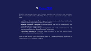Zoho CRM offers a comprehensive suite of features tailored to small and medium-sized businesses.
It is known for its affordability and flexibility, allowing businesses to choose features that fit their
needs.
• Multichannel Communication Tools: Engage with customers via email, phone, social media,
and live chat, ensuring a cohesive communication strategy.
• Workflow Automation Capabilities: Streamline repetitive tasks, such as lead assignment and
follow-ups, improving overall efficiency.
• Advanced Analytics and Reporting: Gain insights into sales trends, customer behavior, and
team performance through detailed reports and visualizations.
• Customizable Dashboards: Personalize views and metrics to suit your business needs,
enhancing data accessibility and usability.
Zoho CRM is an excellent choice for businesses looking for a cost-effective solution with a range of
features, allowing them to scale as they grow.
3. Zoho CRM
 