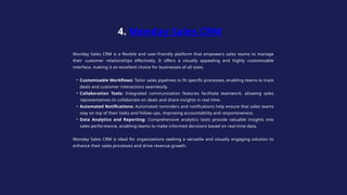 Monday Sales CRM is a flexible and user-friendly platform that empowers sales teams to manage
their customer relationships effectively. It offers a visually appealing and highly customizable
interface, making it an excellent choice for businesses of all sizes.
• Customizable Workflows: Tailor sales pipelines to fit specific processes, enabling teams to track
deals and customer interactions seamlessly.
• Collaboration Tools: Integrated communication features facilitate teamwork, allowing sales
representatives to collaborate on deals and share insights in real time.
• Automated Notifications: Automated reminders and notifications help ensure that sales teams
stay on top of their tasks and follow-ups, improving accountability and responsiveness.
• Data Analytics and Reporting: Comprehensive analytics tools provide valuable insights into
sales performance, enabling teams to make informed decisions based on real-time data.
Monday Sales CRM is ideal for organizations seeking a versatile and visually engaging solution to
enhance their sales processes and drive revenue growth.
4. Monday Sales CRM
 