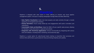 Pipedrive is designed with sales teams in mind, offering an intuitive and visual pipeline
management system. It focuses on helping salespeople manage leads and deals effectively.
• Sales Pipeline Visualization: Easily track deal progress and sales activities through a visually
appealing and straightforward interface.
• Activity Reminders: Ensure timely follow-ups and engagements with built-in reminders and
notifications.
• Customizable Fields and Workflows: Adapt the CRM to fit your specific sales process, allowing
for flexibility in how information is captured and utilized.
• Integration with Third-Party Applications: Enhance functionality by integrating with various
tools and software, including email, marketing, and productivity apps.
Pipedrive is a great option for sales-focused teams looking to streamline their processes and
enhance their performance, particularly for those prioritizing simplicity and usability.
5.
Pipedrive
 