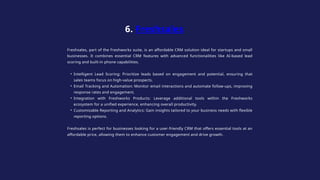 Freshsales, part of the Freshworks suite, is an affordable CRM solution ideal for startups and small
businesses. It combines essential CRM features with advanced functionalities like AI-based lead
scoring and built-in phone capabilities.
• Intelligent Lead Scoring: Prioritize leads based on engagement and potential, ensuring that
sales teams focus on high-value prospects.
• Email Tracking and Automation: Monitor email interactions and automate follow-ups, improving
response rates and engagement.
• Integration with Freshworks Products: Leverage additional tools within the Freshworks
ecosystem for a unified experience, enhancing overall productivity.
• Customizable Reporting and Analytics: Gain insights tailored to your business needs with flexible
reporting options.
Freshsales is perfect for businesses looking for a user-friendly CRM that offers essential tools at an
affordable price, allowing them to enhance customer engagement and drive growth.
6. Freshsales
 