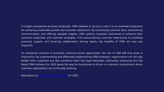 In today’s competitive business landscape, CRM software is not just a tool; it is an essential component
for achieving sustainable growth and customer satisfaction. By centralizing customer data, streamlining
communication, and offering valuable insights, CRM systems empower businesses to enhance their
customer acquisition and retention strategies. From personalizing customer experiences to providing
proactive support and fostering collaboration among teams, the benefits of CRM are vast and
impactful.
As companies continue to prioritize customer-centric approaches, the role of CRM will only grow in
importance. By understanding and effectively implementing CRM strategies, organizations can not only
delight their customers but also transform them into loyal advocates. Ultimately, embracing this Top
Rated CRM Software for 2025 paves the way for businesses to thrive in a dynamic environment where
customer expectations are continually evolving.
Read More on: Top Rated CRM Software for 2025
 