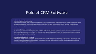 Role of CRM Software
Enhancing Customer Relationships
CRM centralizes customer data, providing a complete view of each customer’s history and preferences. This enables businesses to deliver
personalized experiences, recommend relevant products or services, and tailor communication, leading to higher engagement and
stronger customer loyalty.
Streamlining Business Processes
By automating routine tasks and integrating team workflows, CRM ensures smoother operations. Teams can access real-time customer
data, improving collaboration and efficiency. For instance, sales, marketing, and support teams can work seamlessly, reducing response
times and improving overall service quality.
Driving Sales and Marketing Efficiency
CRM insights allow businesses to segment their audience, target specific demographics, and design campaigns that resonate with their
customers. Features like lead scoring and pipeline management help sales teams prioritize efforts on high-value prospects, boosting
conversions and fostering repeat business.
 