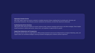 Improving Customer Service
With CRM, support teams can access a customer’s complete interaction history, enabling them to provide quick, informed, and
personalized resolutions. This enhances customer satisfaction and retention, as clients feel valued and understood.
Facilitating Data-Driven Decisions
CRM systems offer advanced analytics to uncover customer trends, measure campaign performance, and refine strategies. These insights
enable businesses to address pain points, reduce churn, and capitalize on opportunities for growth.
Supporting Collaboration and Transparency
By unifying customer data on a single platform, CRM promotes teamwork and ensures all departments are aligned. Marketing, sales, and
support teams can coordinate strategies, ensuring consistent messaging and a cohesive customer experience.
 