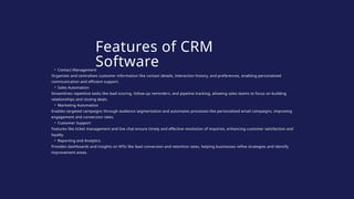 • Contact Management
Organizes and centralizes customer information like contact details, interaction history, and preferences, enabling personalized
communication and efficient support.
• Sales Automation
Streamlines repetitive tasks like lead scoring, follow-up reminders, and pipeline tracking, allowing sales teams to focus on building
relationships and closing deals.
• Marketing Automation
Enables targeted campaigns through audience segmentation and automates processes like personalized email campaigns, improving
engagement and conversion rates.
• Customer Support
Features like ticket management and live chat ensure timely and effective resolution of inquiries, enhancing customer satisfaction and
loyalty.
• Reporting and Analytics
Provides dashboards and insights on KPIs like lead conversion and retention rates, helping businesses refine strategies and identify
improvement areas.
Features of CRM
Software
 