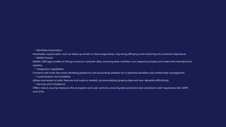 • Workflow Automation
Automates routine tasks, such as follow-up emails or lead assignments, improving efficiency and enhancing the customer experience.
• Mobile Access
Mobile CRM apps enable on-the-go access to customer data, ensuring team members can respond promptly and make informed decisions
anytime.
• Integration Capabilities
Connects with tools like email marketing platforms and accounting software for a seamless workflow and unified data management.
• Customization and Scalability
Allows businesses to tailor features and scale as needed, accommodating growing data and user demands effortlessly.
• Security and Compliance
Offers robust security measures like encryption and user controls, ensuring data protection and compliance with regulations like GDPR
and CCPA.
 