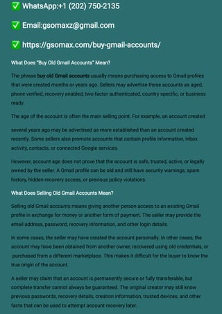 ✅WhatsApp:+1 (202) 750-2135
✅Email:gsomaxz@gmail.com
✅https://gsomax.com/buy-gmail-accounts/
What Does “Buy Old Gmail Accounts” Mean?
The phrase buy old Gmail accounts usually means purchasing access to Gmail profiles
that were created months or years ago. Sellers may advertise these accounts as aged,
phone verified, recovery enabled, two-factor authenticated, country specific, or business
ready.
The age of the account is often the main selling point. For example, an account created
several years ago may be advertised as more established than an account created
recently. Some sellers also promote accounts that contain profile information, inbox
activity, contacts, or connected Google services.
However, account age does not prove that the account is safe, trusted, active, or legally
owned by the seller. A Gmail profile can be old and still have security warnings, spam
history, hidden recovery access, or previous policy violations.
What Does Selling Old Gmail Accounts Mean?
Selling old Gmail accounts means giving another person access to an existing Gmail
profile in exchange for money or another form of payment. The seller may provide the
email address, password, recovery information, and other login details.
In some cases, the seller may have created the account personally. In other cases, the
account may have been obtained from another owner, recovered using old credentials, or
purchased from a different marketplace. This makes it difficult for the buyer to know the
true origin of the account.
A seller may claim that an account is permanently secure or fully transferable, but
complete transfer cannot always be guaranteed. The original creator may still know
previous passwords, recovery details, creation information, trusted devices, and other
facts that can be used to attempt account recovery later.
 