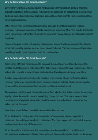 Why Do Buyers Want Old Gmail Accounts?
Buyers may want old Gmail accounts for business communication, software testing,
project separation, online account registration, or access to an established-looking email
address. Some buyers believe that older accounts are less likely to face restrictions than
newly created profiles.
Other buyers may want an existing mailbox because it contains business records,
customer messages, supplier contacts, invoices, or important files. This can be legitimate
when the account is transferred as part of a company acquisition or an authorized project
handover.
However, buyers should not assume that an older account will automatically have better
email deliverability, greater trust, or fewer security checks. The way an account has been
used is generally more important than its creation date.
Why Do Sellers Offer Old Gmail Accounts?
Sellers may offer old Gmail accounts because they no longer use them, because they
created multiple profiles, or because they believe older accounts have resale value. Some
sellers also operate account stores that advertise Gmail profiles in large quantities.
A seller may categorize accounts by creation year, country, phone-verification status,
recovery options, or whether the inbox contains previous activity. Higher prices may be
requested for accounts described as older, verified, or actively used.
The problem is that buyers cannot always confirm whether the seller created the account
legally or has the right to transfer everything connected to it. The inbox may contain
another person’s private information, and the account may be linked to services the
seller has not disclosed.
How Buyers and Sellers Usually Understand the Transaction
From the buyer’s point of view, the transaction often appears simple: payment is
made, and the seller provides login credentials. The buyer expects to receive full access
and permanent control of the account.
From the seller’s point of view, the transaction may be considered complete once
the username and password have been delivered. Some sellers offer limited replacement
 
