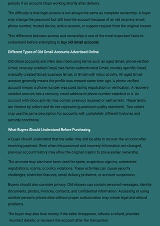 periods if an account stops working shortly after delivery.
The difficulty is that login access is not always the same as complete ownership. A buyer
may change the password but still lose the account because of an old recovery email,
phone number, trusted device, active session, or support request from the original creator.
This difference between access and ownership is one of the most important facts to
understand before attempting to buy old Gmail accounts.
Different Types of Old Gmail Accounts Advertised Online
Old Gmail accounts are often described using terms such as aged Gmail, phone-verified
Gmail, recovery-enabled Gmail, two-factor-authenticated Gmail, country-specific Gmail,
manually created Gmail, business Gmail, or Gmail with inbox activity. An aged Gmail
account generally means the profile was created some time ago. A phone-verified
account means a phone number was used during registration or verification. A recovery-
enabled account has a recovery email address or phone number attached to it. An
account with inbox activity may contain previous received or sent emails. These terms
are created by sellers and do not represent guaranteed quality standards. Two sellers
may use the same description for accounts with completely different histories and
security conditions.
What Buyers Should Understand Before Purchasing
A buyer should understand that the seller may still be able to recover the account after
receiving payment. Even when the password and recovery information are changed,
previous account history may allow the original creator to prove earlier ownership.
The account may also have been used for spam, suspicious sign-ins, automated
registrations, scams, or policy violations. These activities can cause security
challenges, restricted features, email-delivery problems, or account suspension.
Buyers should also consider privacy. Old inboxes can contain personal messages, identity
documents, photos, invoices, contacts, and confidential information. Accessing or using
another person’s private data without proper authorization may create legal and ethical
problems.
The buyer may also lose money if the seller disappears, refuses a refund, provides
incorrect details, or recovers the account after the transaction.
 