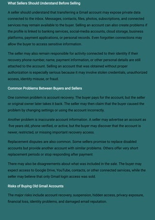 What Sellers Should Understand Before Selling
A seller should understand that transferring a Gmail account may expose private data
connected to the inbox. Messages, contacts, files, photos, subscriptions, and connected
services may remain available to the buyer. Selling an account can also create problems if
the profile is linked to banking services, social-media accounts, cloud storage, business
platforms, payment applications, or personal records. Even forgotten connections may
allow the buyer to access sensitive information.
The seller may also remain responsible for activity connected to their identity if their
recovery phone number, name, payment information, or other personal details are still
attached to the account. Selling an account that was obtained without proper
authorization is especially serious because it may involve stolen credentials, unauthorized
access, identity misuse, or fraud.
Common Problems Between Buyers and Sellers
One common problem is account recovery. The buyer pays for the account, but the seller
or original owner later takes it back. The seller may then claim that the buyer caused the
problem by changing settings or using the account incorrectly.
Another problem is inaccurate account information. A seller may advertise an account as
five years old, phone verified, or active, but the buyer may discover that the account is
newer, restricted, or missing important recovery access.
Replacement disputes are also common. Some sellers promise to replace disabled
accounts but provide another account with similar problems. Others offer very short
replacement periods or stop responding after payment.
There may also be disagreements about what was included in the sale. The buyer may
expect access to Google Drive, YouTube, contacts, or other connected services, while the
seller may believe that only Gmail login access was sold.
Risks of Buying Old Gmail Accounts
The major risks include account recovery, suspension, hidden access, privacy exposure,
financial loss, identity problems, and damaged email reputation.
 
