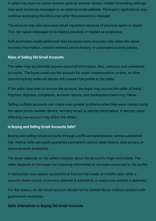 A seller may leave an active session open on another device. Hidden forwarding settings
may send incoming messages to an external email address. Third-party applications may
continue accessing the inbox even after the password is changed.
The account may also have poor email reputation because of previous spam or abuse.
This can cause messages to be filtered, blocked, or treated as suspicious.
Bulk purchases create additional risks because many accounts may share the same
recovery information, creation method, device history, or automated activity pattern.
Risks of Selling Old Gmail Accounts
The seller may accidentally expose personal information, files, contacts, and connected
accounts. The buyer could use the account for spam, impersonation, scams, or other
harmful activity while old details still connect the profile to the seller.
If the seller later tries to recover the account, the buyer may accuse the seller of fraud.
Payment disputes, complaints, account reports, and marketplace bans may follow.
Selling multiple accounts can create even greater problems when they were created using
the same phone number, device, recovery email, or identity information. A security issue
affecting one account may affect the others.
Is Buying and Selling Gmail Accounts Safe?
Buying and selling Gmail accounts through unofficial marketplaces carries substantial
risk. Neither side can easily guarantee permanent control, clean history, data privacy, or
future account availability.
The buyer depends on the seller’s honesty about the account’s origin and history. The
seller depends on the buyer not misusing information or services connected to the profile.
A transaction may appear successful at first but fail weeks or months later when a
security check occurs, a recovery attempt is submitted, or suspicious activity is detected.
For this reason, an old Gmail account should not be treated like an ordinary product with
guaranteed ownership.
Safer Alternatives to Buying Old Gmail Accounts
 