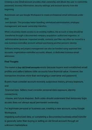 Creating a new Gmail account provides clear ownership and allows the user to control the
password, recovery information, security settings, and account activity from the
beginning.
Businesses can use Google Workspace to create professional email addresses under
their
own domain. This provides better branding, centralized administration, employey
management, and easier ownership transfers.
When a business needs access to an existing mailbox, the account or data should be
transferred through a documented company acquisition, authorized migration, or
administrative handover. Important emails, contacts, and files can often be moved to a
new business-controlled account without purchasing another person’s identity.
Software testing and project management can also be handled using approved test
accounts, organization-controlled accounts, aliases, or dedicated business email
addresses.
Final Thoughts
The market to buy old Gmail accounts exists because buyers want established email
profiles and sellers believe older accounts have financial value. However, the
transaction involves more than exchanging a username and password.
Buyers must consider account recovery, suspicious history, privacy exposure,
and
financial loss. Sellers must consider personal-data exposure, identity
connections,
misuse, and future disputes. Both sides should understand that temporary login
access does not always equal permanent ownership.
For legitimate personal or business use, creating a new account, using Google
Workspace,
migrating authorized data, or completing a documented business-email transfer
is generally safer than buying or selling an old Gmail account through an
unknown marketplace.
 