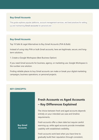 Buy Gmail Accounts
This guide explores popular platforms, account management services, and best practices for setting
up and maintaining Gmail accounts for personal and
Buy Gmail Accounts
Top 10 Safe & Legal Alternatives to Buy Gmail Accounts (PVA & Bulk)
Instead of using risky PVA or bulk Gmail accounts, here are legitimate, secure, and long-
term solutions.
1. Create a Google Workspace (Best Business Option)
If you need Gmail accounts for business, agency, or marketing use, Google Workspace is
the number one solution.
Finding reliable places to buy Gmail accounts can make or break your digital marketing
campaigns, business operations, or personal projects.
KEY CONCEPTS:
Buy Gmail
Accounts
Fresh Accounts vs Aged Accounts
– Key Differences Explained
The choice between fresh and aged accounts depends
entirely on your intended use case and timeline
requirements.
Fresh accounts offer a clean slate but require careful
warming up, while aged accounts provide immediate
usability with established credibility.
Fresh accounts work best when you have time to
gradually build their reputation through consistent,
 