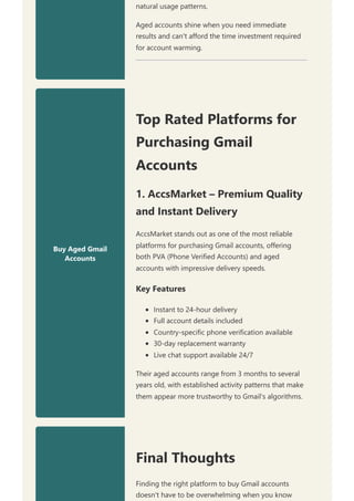 natural usage patterns.
Aged accounts shine when you need immediate
results and can't afford the time investment required
for account warming.
Buy Aged Gmail
Accounts
Top Rated Platforms for
Purchasing Gmail
Accounts
1. AccsMarket – Premium Quality
and Instant Delivery
AccsMarket stands out as one of the most reliable
platforms for purchasing Gmail accounts, offering
both PVA (Phone Verified Accounts) and aged
accounts with impressive delivery speeds.
Key Features
Instant to 24-hour delivery
Full account details included
Country-specific phone verification available
30-day replacement warranty
Live chat support available 24/7
Their aged accounts range from 3 months to several
years old, with established activity patterns that make
them appear more trustworthy to Gmail's algorithms.
Final Thoughts
Finding the right platform to buy Gmail accounts
doesn't have to be overwhelming when you know
 