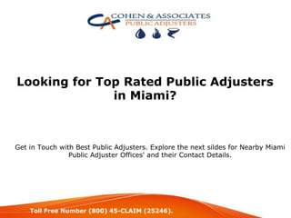 Looking for Top Rated Public Adjusters
in Miami?
Get in Touch with Best Public Adjusters. Explore the next sildes for Nearby Miami
Public Adjuster Offices' and their Contact Details.
Toll Free Number (800) 45-CLAIM (25246).
 
