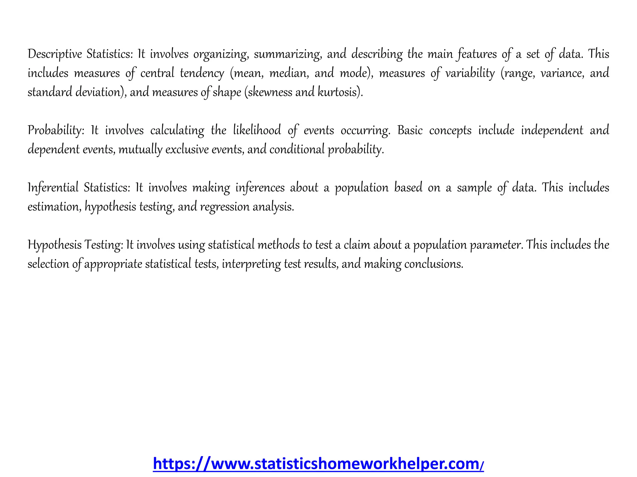Descriptive Statistics: It involves organizing, summarizing, and describing the main features of a set of data. This
includes measures of central tendency (mean, median, and mode), measures of variability (range, variance, and
standard deviation), and measures of shape (skewness and kurtosis).
Probability: It involves calculating the likelihood of events occurring. Basic concepts include independent and
dependent events, mutually exclusive events, and conditional probability.
Inferential Statistics: It involves making inferences about a population based on a sample of data. This includes
estimation, hypothesis testing, and regression analysis.
Hypothesis Testing: It involves using statistical methods to test a claim about a population parameter. This includes the
selection of appropriate statistical tests, interpreting test results, and making conclusions.
https://www.statisticshomeworkhelper.com/
 