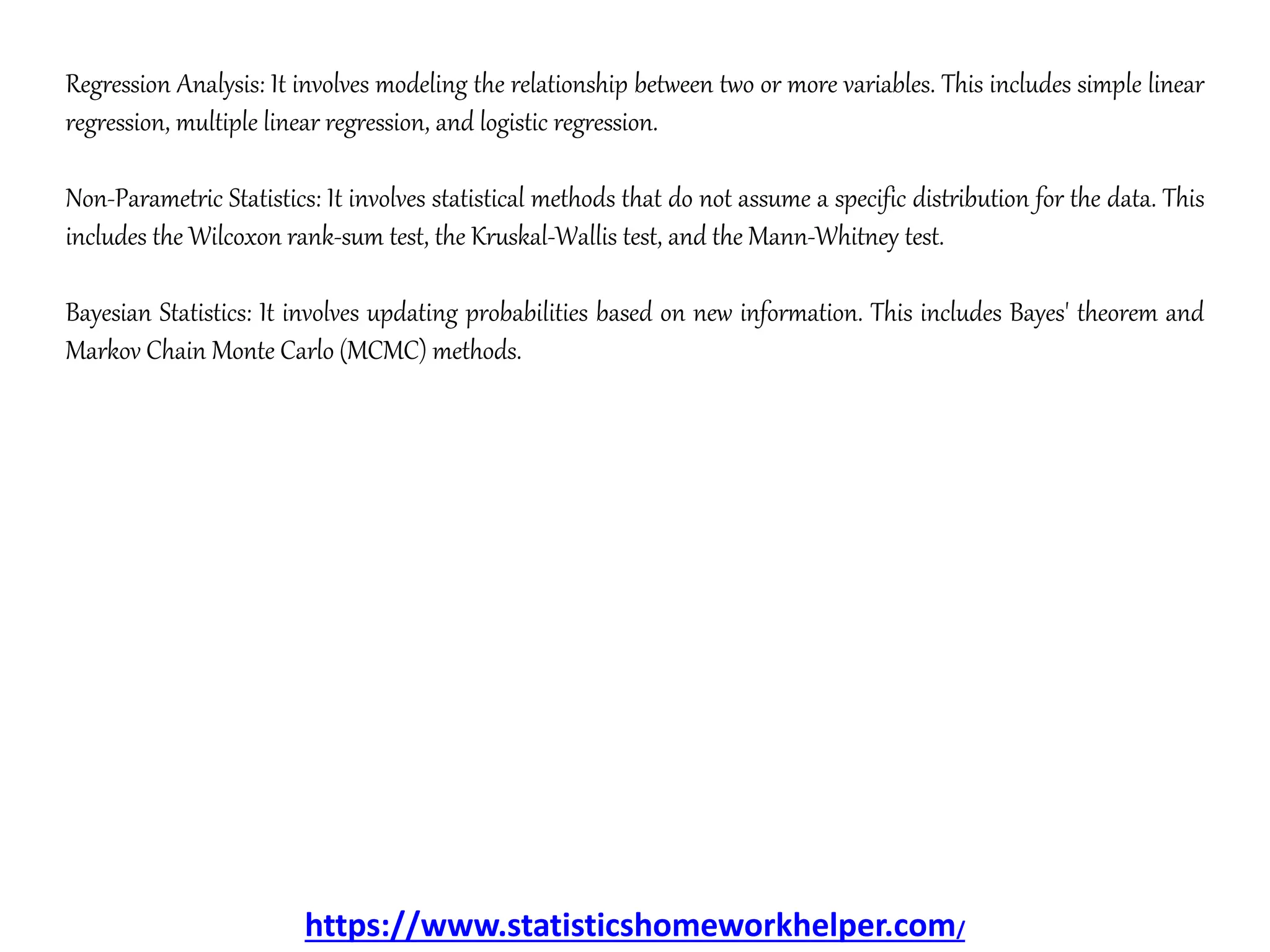 Regression Analysis: It involves modeling the relationship between two or more variables. This includes simple linear
regression, multiple linear regression, and logistic regression.
Non-Parametric Statistics: It involves statistical methods that do not assume a specific distribution for the data. This
includes the Wilcoxon rank-sum test, the Kruskal-Wallis test, and the Mann-Whitney test.
Bayesian Statistics: It involves updating probabilities based on new information. This includes Bayes' theorem and
Markov Chain Monte Carlo (MCMC) methods.
https://www.statisticshomeworkhelper.com/
 