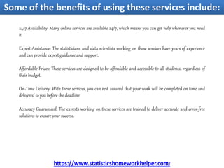 Some of the benefits of using these services include:
24/7 Availability: Many online services are available 24/7, which means you can get help whenever you need
it.
Expert Assistance: The statisticians and data scientists working on these services have years of experience
and can provide expert guidance and support.
Affordable Prices: These services are designed to be affordable and accessible to all students, regardless of
their budget.
On-Time Delivery: With these services, you can rest assured that your work will be completed on time and
delivered to you before the deadline.
Accuracy Guaranteed: The experts working on these services are trained to deliver accurate and error-free
solutions to ensure your success.
https://www.statisticshomeworkhelper.com/
 
