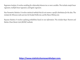 Regression Analysis: It involves modeling the relationship between two or more variables. This includes simple linear
regression, multiple linear regression, and logistic regression.
Non-Parametric Statistics: It involves statistical methods that do not assume a specific distribution for the data. This
includes the Wilcoxon rank-sum test, the Kruskal-Wallis test, and the Mann-Whitney test.
Bayesian Statistics: It involves updating probabilities based on new information. This includes Bayes' theorem and
Markov Chain Monte Carlo (MCMC) methods.
https://www.statisticshomeworkhelper.com/
 