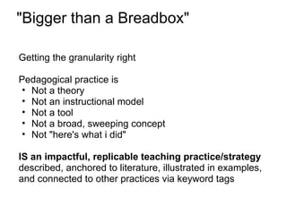 "Bigger than a Breadbox"

Getting the granularity right

Pedagogical practice is
• Not a theory
• Not an instructional model
• Not a tool
• Not a broad, sweeping concept
• Not "here's what i did"

IS an impactful, replicable teaching practice/strategy
described, anchored to literature, illustrated in examples,
and connected to other practices via keyword tags
 