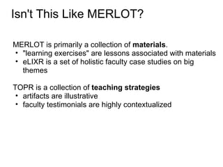 Isn't This Like MERLOT?

MERLOT is primarily a collection of materials.
• "learning exercises" are lessons associated with materials
• eLIXR is a set of holistic faculty case studies on big
  themes

TOPR is a collection of teaching strategies
 • artifacts are illustrative
 • faculty testimonials are highly contextualized
 