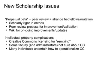 New Scholarship Issues

"Perpetual beta" + peer review = strange bedfellows/mutation
 • Scholarly rigor in entries
 • Peer review process for improvement/validation
 • Wiki for on-going improvements/updates

Intellectual property complications
 • Creative Commons licensing for "remixing"
 • Some faculty (and administrators) not sure about CC
 • Many individuals uncertain how to operationalize CC
 