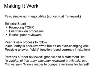 Making It Work
Few, simple non-negotiables (conceptual framework)

Editorial Board
• Promoting TOPR
• Feedback on processes
• Recruit peer reviewers

Peer review process to follow
Issue: entry is peer-reviewed but on an ever-changing wiki
Possible answer: "oldid" function (used currently in citation)

Perhaps a "peer reviewed" graphic and a statement like:
"a version of this entry was peer reviewed previously. see
that version."Allows reader to compare versions for herself
 