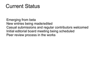 Current Status

Emerging from beta
New entries being made/edited
Casual submissions and regular contributors welcomed
Initial editorial board meeting being scheduled
Peer review process in the works
 