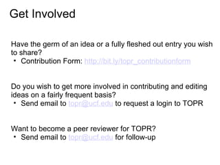 Get Involved

Have the germ of an idea or a fully fleshed out entry you wish
to share?
 • Contribution Form: http://bit.ly/topr_contributionform


Do you wish to get more involved in contributing and editing
ideas on a fairly frequent basis?
 • Send email to topr@ucf.edu to request a login to TOPR


Want to become a peer reviewer for TOPR?
• Send email to topr@ucf.edu for follow-up
 