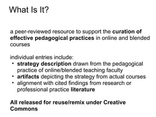 What Is It?

a peer-reviewed resource to support the curation of
effective pedagogical practices in online and blended
courses

individual entries include:
 • strategy description drawn from the pedagogical
   practice of online/blended teaching faculty
 • artifacts depicting the strategy from actual courses
 • alignment with cited findings from research or
   professional practice literature

All released for reuse/remix under Creative
Commons
 