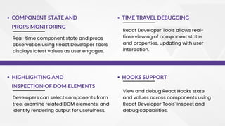 Real-time component state and props
observation using React Developer Tools
displays latest values as user engages.
TIME TRAVEL DEBUGGING
React Developer Tools allows real-
time viewing of component states
and properties, updating with user
interaction.
COMPONENT STATE AND
PROPS MONITORING
Developers can select components from
tree, examine related DOM elements, and
identify rendering output for usefulness.
HOOKS SUPPORT
View and debug React Hooks state
and values across components using
React Developer Tools' inspect and
debug capabilities.
HIGHLIGHTING AND
INSPECTION OF DOM ELEMENTS
 